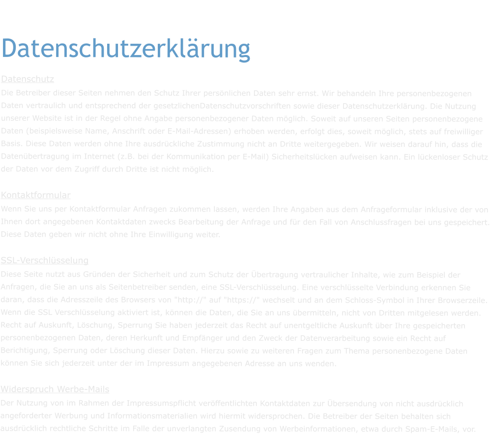 Datenschutzerklärung Datenschutz Die Betreiber dieser Seiten nehmen den Schutz Ihrer persönlichen Daten sehr ernst. Wir behandeln Ihre personenbezogenen Daten vertraulich und entsprechend der gesetzlichenDatenschutzvorschriften sowie dieser Datenschutzerklärung. Die Nutzung unserer Website ist in der Regel ohne Angabe personenbezogener Daten möglich. Soweit auf unseren Seiten personenbezogene Daten (beispielsweise Name, Anschrift oder E-Mail-Adressen) erhoben werden, erfolgt dies, soweit möglich, stets auf freiwilliger Basis. Diese Daten werden ohne Ihre ausdrückliche Zustimmung nicht an Dritte weitergegeben. Wir weisen darauf hin, dass die Datenübertragung im Internet (z.B. bei der Kommunikation per E-Mail) Sicherheitslücken aufweisen kann. Ein lückenloser Schutz der Daten vor dem Zugriff durch Dritte ist nicht möglich. Kontaktformular Wenn Sie uns per Kontaktformular Anfragen zukommen lassen, werden Ihre Angaben aus dem Anfrageformular inklusive der von Ihnen dort angegebenen Kontaktdaten zwecks Bearbeitung der Anfrage und für den Fall von Anschlussfragen bei uns gespeichert. Diese Daten geben wir nicht ohne Ihre Einwilligung weiter. SSL-Verschlüsselung Diese Seite nutzt aus Gründen der Sicherheit und zum Schutz der Übertragung vertraulicher Inhalte, wie zum Beispiel der Anfragen, die Sie an uns als Seitenbetreiber senden, eine SSL-Verschlüsselung. Eine verschlüsselte Verbindung erkennen Sie daran, dass die Adresszeile des Browsers von "http://" auf "https://" wechselt und an dem Schloss-Symbol in Ihrer Browserzeile. Wenn die SSL Verschlüsselung aktiviert ist, können die Daten, die Sie an uns übermitteln, nicht von Dritten mitgelesen werden. Recht auf Auskunft, Löschung, Sperrung Sie haben jederzeit das Recht auf unentgeltliche Auskunft über Ihre gespeicherten personenbezogenen Daten, deren Herkunft und Empfänger und den Zweck der Datenverarbeitung sowie ein Recht auf Berichtigung, Sperrung oder Löschung dieser Daten. Hierzu sowie zu weiteren Fragen zum Thema personenbezogene Daten können Sie sich jederzeit unter der im Impressum angegebenen Adresse an uns wenden.  Widerspruch Werbe-Mails Der Nutzung von im Rahmen der Impressumspflicht veröffentlichten Kontaktdaten zur Übersendung von nicht ausdrücklich angeforderter Werbung und Informationsmaterialien wird hiermit widersprochen. Die Betreiber der Seiten behalten sich ausdrücklich rechtliche Schritte im Falle der unverlangten Zusendung von Werbeinformationen, etwa durch Spam-E-Mails, vor.