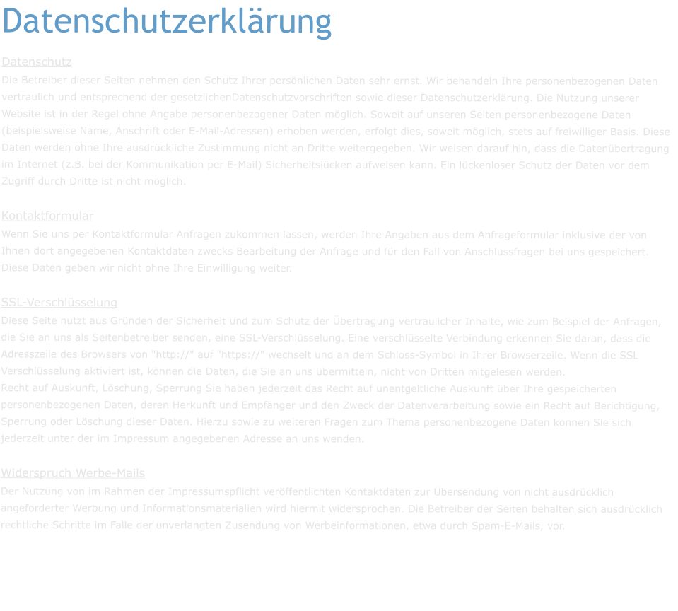 Datenschutzerklärung Datenschutz Die Betreiber dieser Seiten nehmen den Schutz Ihrer persönlichen Daten sehr ernst. Wir behandeln Ihre personenbezogenen Daten vertraulich und entsprechend der gesetzlichenDatenschutzvorschriften sowie dieser Datenschutzerklärung. Die Nutzung unserer Website ist in der Regel ohne Angabe personenbezogener Daten möglich. Soweit auf unseren Seiten personenbezogene Daten (beispielsweise Name, Anschrift oder E-Mail-Adressen) erhoben werden, erfolgt dies, soweit möglich, stets auf freiwilliger Basis. Diese Daten werden ohne Ihre ausdrückliche Zustimmung nicht an Dritte weitergegeben. Wir weisen darauf hin, dass die Datenübertragung im Internet (z.B. bei der Kommunikation per E-Mail) Sicherheitslücken aufweisen kann. Ein lückenloser Schutz der Daten vor dem Zugriff durch Dritte ist nicht möglich. Kontaktformular Wenn Sie uns per Kontaktformular Anfragen zukommen lassen, werden Ihre Angaben aus dem Anfrageformular inklusive der von Ihnen dort angegebenen Kontaktdaten zwecks Bearbeitung der Anfrage und für den Fall von Anschlussfragen bei uns gespeichert. Diese Daten geben wir nicht ohne Ihre Einwilligung weiter. SSL-Verschlüsselung Diese Seite nutzt aus Gründen der Sicherheit und zum Schutz der Übertragung vertraulicher Inhalte, wie zum Beispiel der Anfragen, die Sie an uns als Seitenbetreiber senden, eine SSL-Verschlüsselung. Eine verschlüsselte Verbindung erkennen Sie daran, dass die Adresszeile des Browsers von "http://" auf "https://" wechselt und an dem Schloss-Symbol in Ihrer Browserzeile. Wenn die SSL Verschlüsselung aktiviert ist, können die Daten, die Sie an uns übermitteln, nicht von Dritten mitgelesen werden. Recht auf Auskunft, Löschung, Sperrung Sie haben jederzeit das Recht auf unentgeltliche Auskunft über Ihre gespeicherten personenbezogenen Daten, deren Herkunft und Empfänger und den Zweck der Datenverarbeitung sowie ein Recht auf Berichtigung, Sperrung oder Löschung dieser Daten. Hierzu sowie zu weiteren Fragen zum Thema personenbezogene Daten können Sie sich jederzeit unter der im Impressum angegebenen Adresse an uns wenden.  Widerspruch Werbe-Mails Der Nutzung von im Rahmen der Impressumspflicht veröffentlichten Kontaktdaten zur Übersendung von nicht ausdrücklich angeforderter Werbung und Informationsmaterialien wird hiermit widersprochen. Die Betreiber der Seiten behalten sich ausdrücklich rechtliche Schritte im Falle der unverlangten Zusendung von Werbeinformationen, etwa durch Spam-E-Mails, vor.
